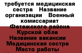 требуется медицинская сестра › Название организации ­ Военный комиссариат Фатежского района Курской обла › Название вакансии ­ Медицинская сестра › Место работы ­ Курская обл. г. Фатеж ул. Восточная, 44 › Подчинение ­ Военному комиссару района › Минимальный оклад ­ 9 000 - Курская обл. Работа » Вакансии   . Курская обл.